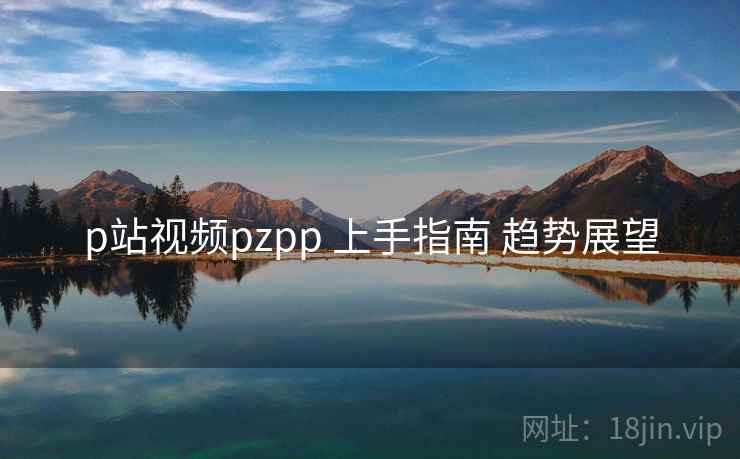 p站视频pzpp 上手指南 趋势展望