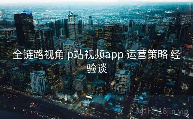 全链路视角 p站视频app 运营策略 经验谈
