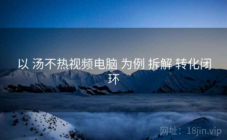 以 汤不热视频电脑 为例 拆解 转化闭环