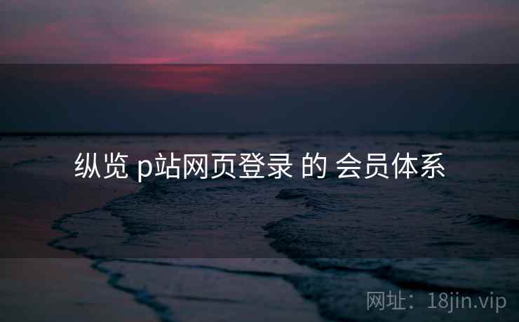 纵览 p站网页登录 的 会员体系