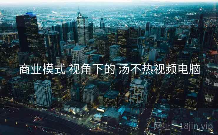 商业模式 视角下的 汤不热视频电脑