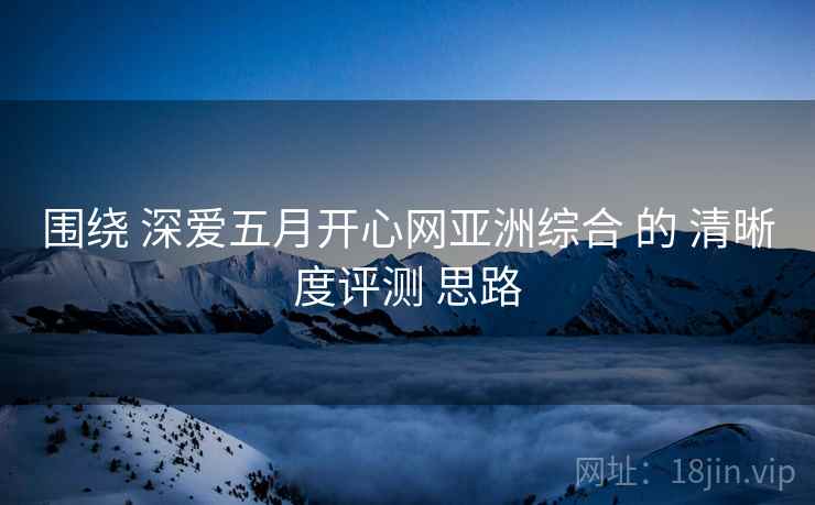 围绕 深爱五月开心网亚洲综合 的 清晰度评测 思路