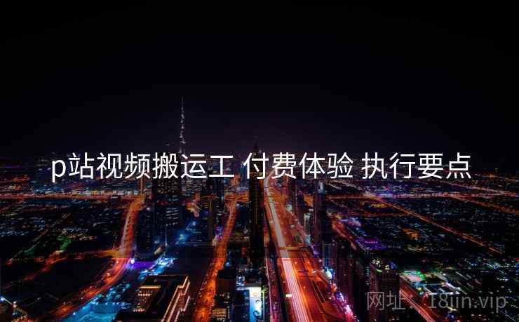 p站视频搬运工 付费体验 执行要点