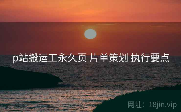 p站搬运工永久页 片单策划 执行要点