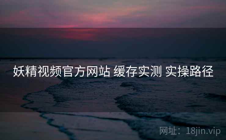 妖精视频官方网站 缓存实测 实操路径