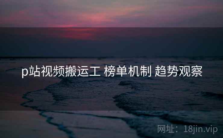 p站视频搬运工 榜单机制 趋势观察