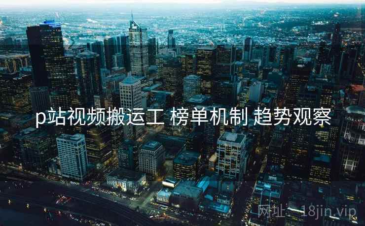 p站视频搬运工 榜单机制 趋势观察