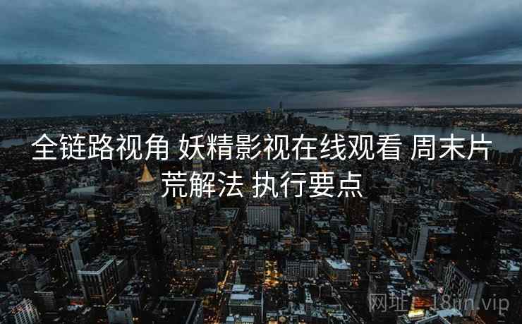 全链路视角 妖精影视在线观看 周末片荒解法 执行要点