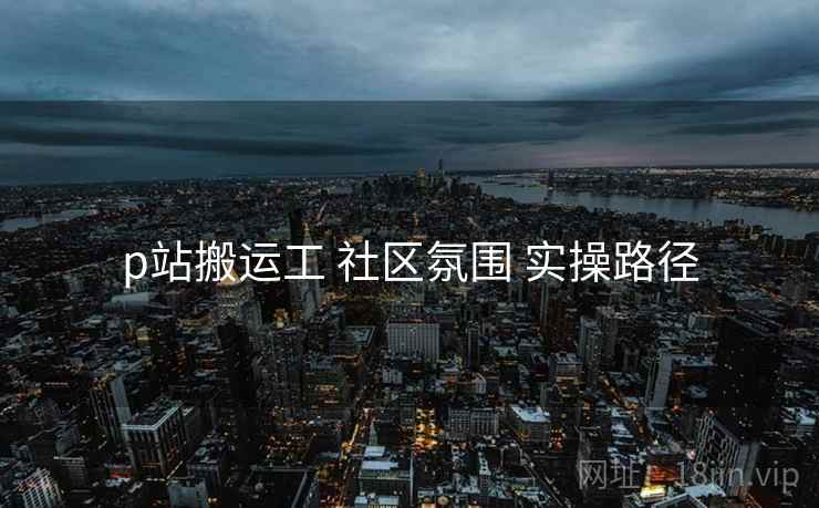 p站搬运工 社区氛围 实操路径