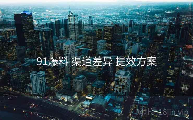 91爆料 渠道差异 提效方案