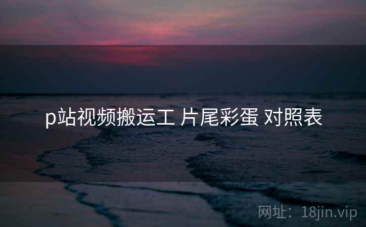 p站视频搬运工 片尾彩蛋 对照表